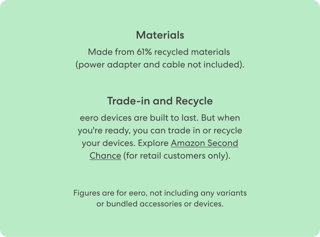 Materials: Made from 61% recycled materials (power adapter and cable not included). Trade-in and Recycle: eero devices are built to last. But when you're ready, you can trade in or recycle your devices. Explore Amazon Second Chance (for retail customers only).