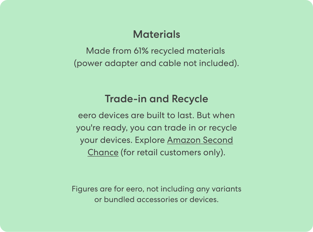 Materials: Made from 61% recycled materials (power adapter and cable not included). Trade-in and Recycle: eero devices are built to last. But when you're ready, you can trade in or recycle your devices. Explore Amazon Second Chance (for retail customers only).
